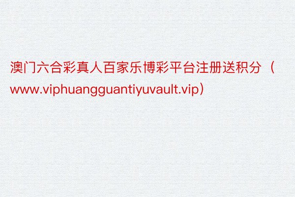 澳门六合彩真人百家乐博彩平台注册送积分（www.viphuangguantiyuvault.vip）