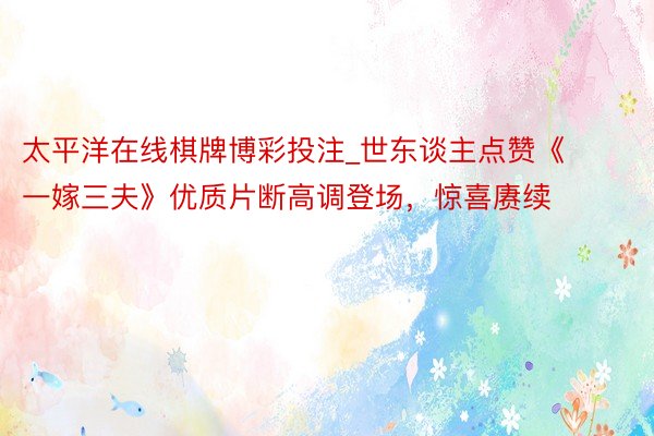 太平洋在线棋牌博彩投注_世东谈主点赞《一嫁三夫》优质片断高调登场，惊喜赓续
