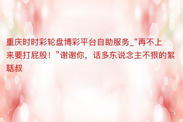 重庆时时彩轮盘博彩平台自助服务_“再不上来要打屁股！”谢谢你，话多东说念主不狠的絮聒叔