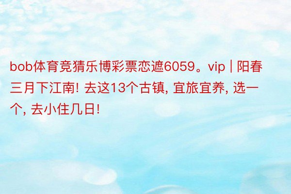 bob体育竞猜乐博彩票恋遮6059。vip | 阳春三月下江南! 去这13个古镇, 宜旅宜养, 选一个, 去小住几日!