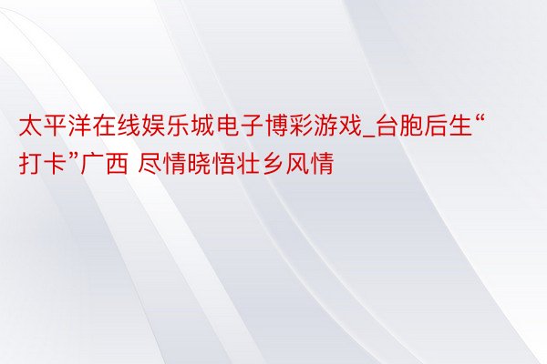 太平洋在线娱乐城电子博彩游戏_台胞后生“打卡”广西 尽情晓悟壮乡风情