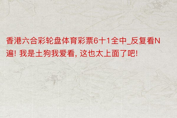 香港六合彩轮盘体育彩票6十1全中_反复看N遍! 我是土狗我爱看, 这也太上面了吧!