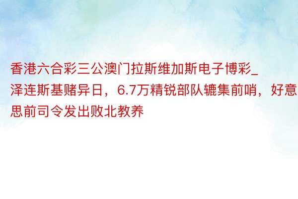 香港六合彩三公澳门拉斯维加斯电子博彩_泽连斯基赌异日，6.7万精锐部队辘集前哨，好意思前司令发出败北教养