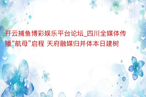 开云捕鱼博彩娱乐平台论坛_四川全媒体传播“航母”启程 天府融媒归并体本日建树
