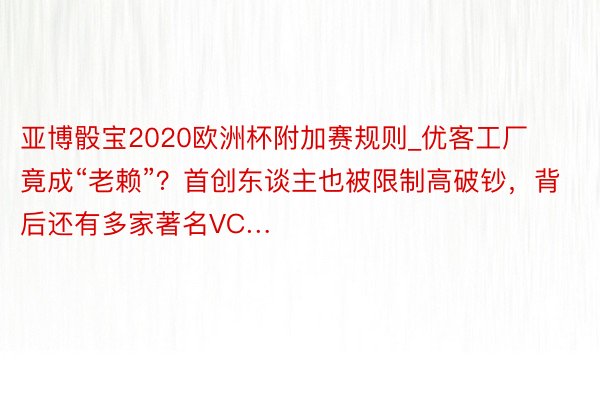 亚博骰宝2020欧洲杯附加赛规则_优客工厂竟成“老赖”？首创东谈主也被限制高破钞，背后还有多家著名VC…
