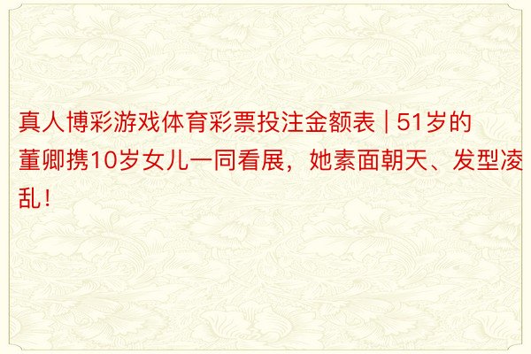 真人博彩游戏体育彩票投注金额表 | 51岁的董卿携10岁女儿一同看展，她素面朝天、发型凌乱！