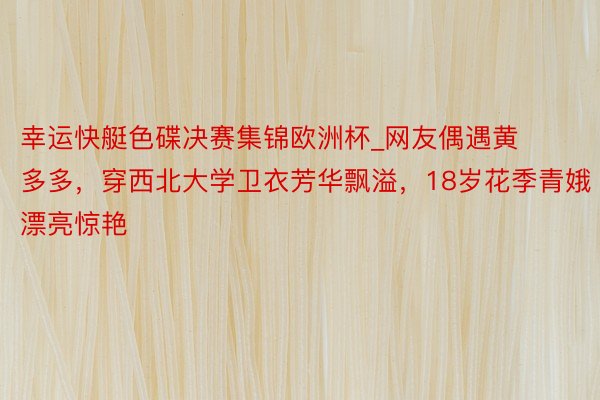 幸运快艇色碟决赛集锦欧洲杯_网友偶遇黄多多,穿西北大学卫衣芳华飘溢,18岁花季青娥漂亮惊艳