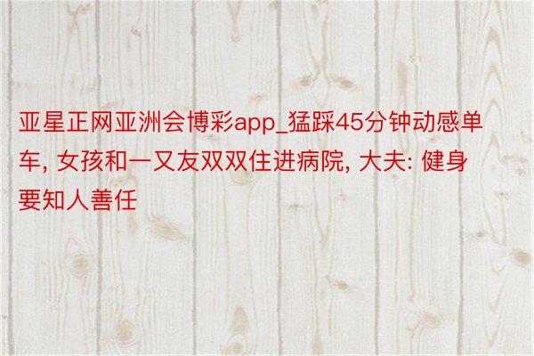 亚星正网亚洲会博彩app_猛踩45分钟动感单车, 女孩和一又友双双住进病院, 大夫: 健身要知人善任