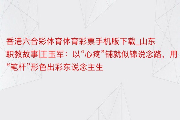 香港六合彩体育体育彩票手机版下载_山东职教故事|王玉军：以“心疼”铺就似锦说念路，用“笔杆”形色出彩东说念主生
