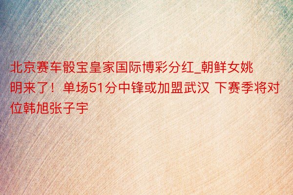 北京赛车骰宝皇家国际博彩分红_朝鲜女姚明来了！单场51分中锋或加盟武汉 下赛季将对位韩旭张子宇