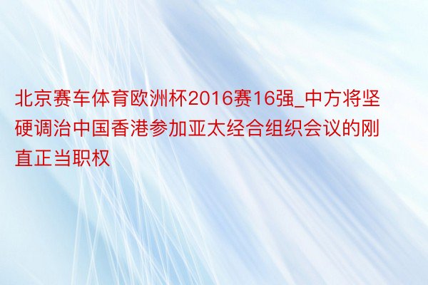 北京赛车体育欧洲杯2016赛16强_中方将坚硬调治中国香港参加亚太经合组织会议的刚直正当职权