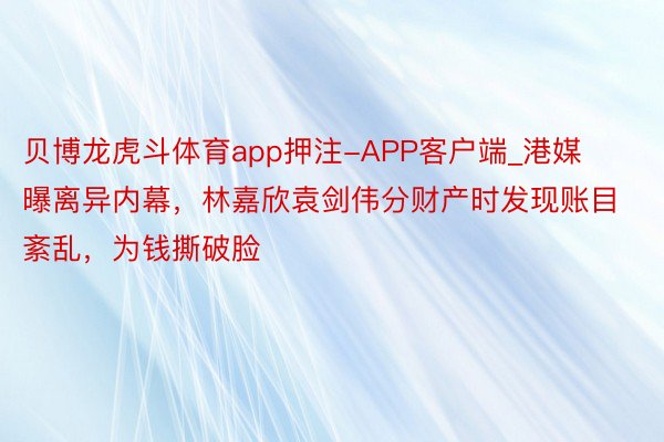 贝博龙虎斗体育app押注-APP客户端_港媒曝离异内幕，林嘉欣袁剑伟分财产时发现账目紊乱，为钱撕破脸