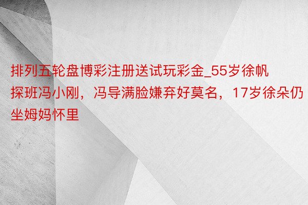 排列五轮盘博彩注册送试玩彩金_55岁徐帆探班冯小刚，冯导满脸嫌弃好莫名，17岁徐朵仍坐姆妈怀里