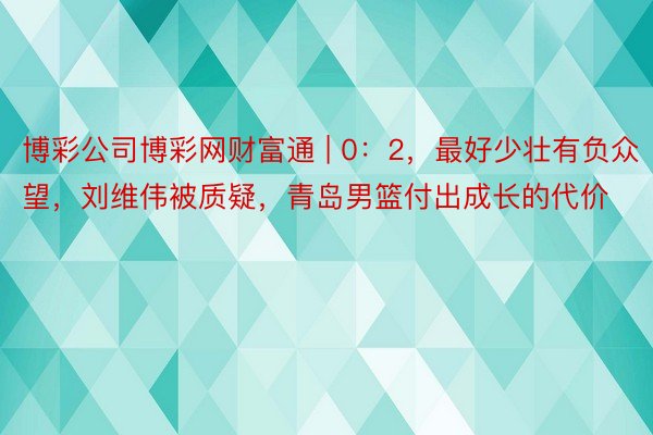 博彩公司博彩网财富通 | 0：2，最好少壮有负众望，刘维伟被质疑，青岛男篮付出成长的代价