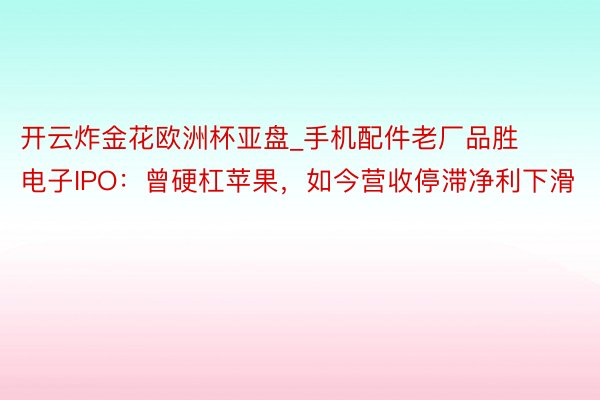 开云炸金花欧洲杯亚盘_手机配件老厂品胜电子IPO：曾硬杠苹果，如今营收停滞净利下滑