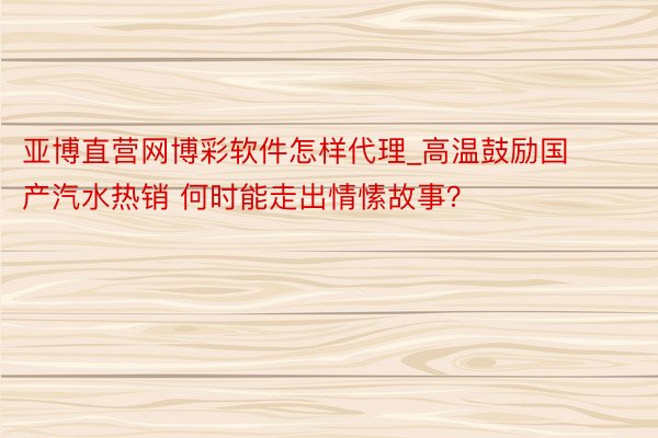 亚博直营网博彩软件怎样代理_高温鼓励国产汽水热销 何时能走出情愫故事？