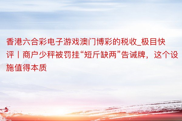 香港六合彩电子游戏澳门博彩的税收_极目快评丨商户少秤被罚挂“短斤缺两”告诫牌，这个设施值得本质