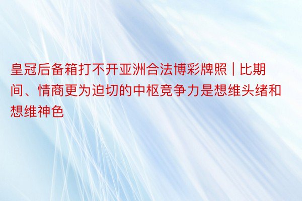 皇冠后备箱打不开亚洲合法博彩牌照 | 比期间、情商更为迫切的中枢竞争力是想维头绪和想维神色