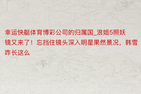 幸运快艇体育博彩公司的归属国_浪姐5照妖镜又来了！忘挡住镜头深入明星果然景况，韩雪咋长这么