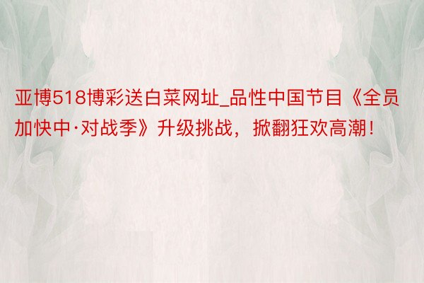 亚博518博彩送白菜网址_品性中国节目《全员加快中·对战季》升级挑战，掀翻狂欢高潮！