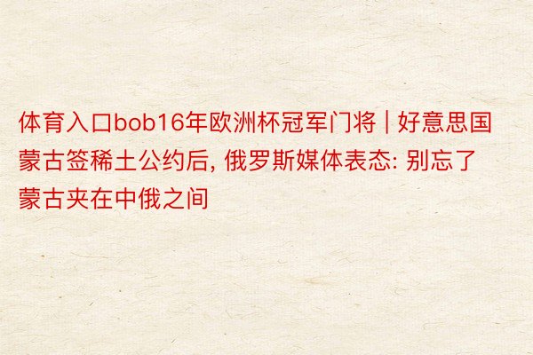 体育入口bob16年欧洲杯冠军门将 | 好意思国蒙古签稀土公约后, 俄罗斯媒体表态: 别忘了蒙古夹在中俄之间