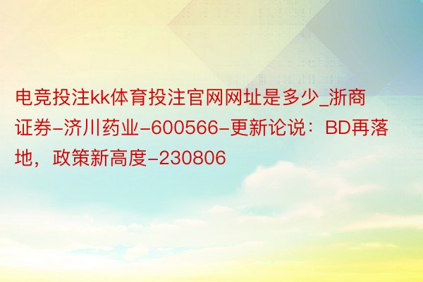 电竞投注kk体育投注官网网址是多少_浙商证券-济川药业-600566-更新论说：BD再落地，政策新高度-230806