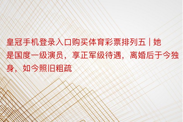 皇冠手机登录入口购买体育彩票排列五 | 她是国度一级演员，享正军级待遇，离婚后于今独身，如今照旧粗疏