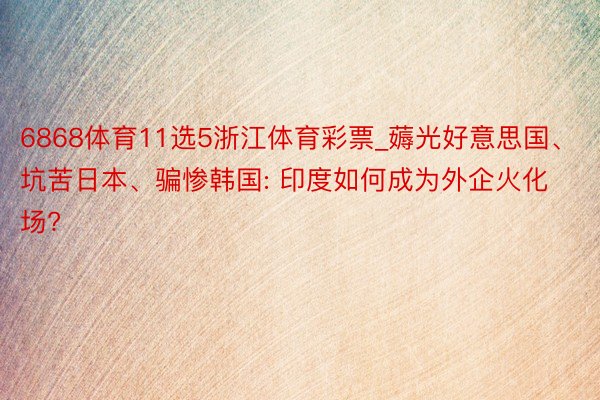 6868体育11选5浙江体育彩票_薅光好意思国、坑苦日本、骗惨韩国: 印度如何成为外企火化场?