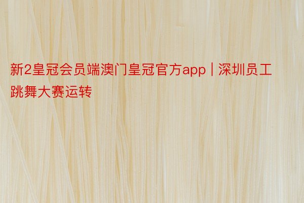 新2皇冠会员端澳门皇冠官方app | 深圳员工跳舞大赛运转