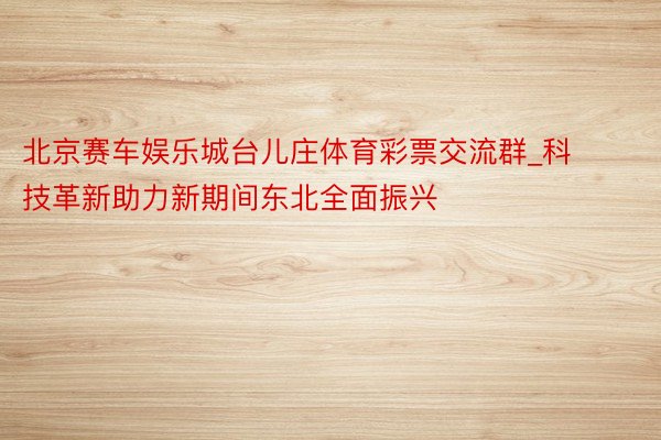 北京赛车娱乐城台儿庄体育彩票交流群_科技革新助力新期间东北全面振兴