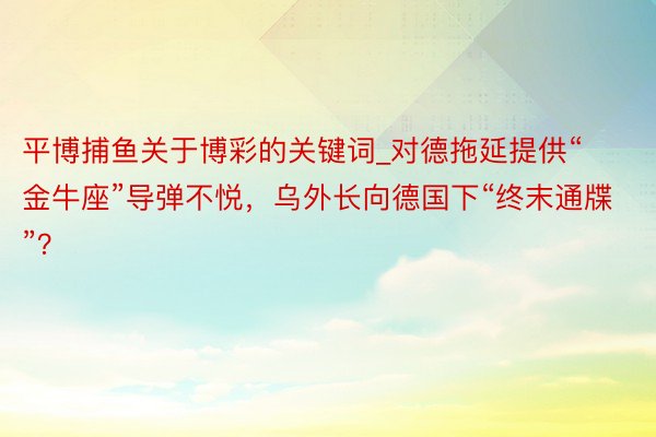 平博捕鱼关于博彩的关键词_对德拖延提供“金牛座”导弹不悦，乌外长向德国下“终末通牒”？