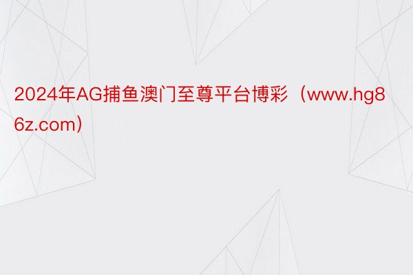 2024年AG捕鱼澳门至尊平台博彩（www.hg86z.com）