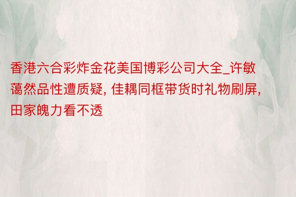 香港六合彩炸金花美国博彩公司大全_许敏蔼然品性遭质疑, 佳耦同框带货时礼物刷屏, 田家魄力看不透