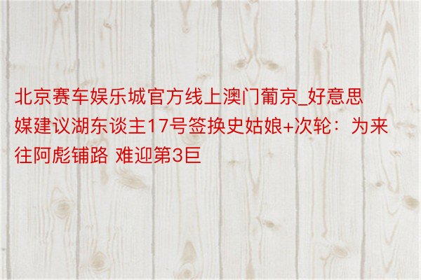 北京赛车娱乐城官方线上澳门葡京_好意思媒建议湖东谈主17号签换史姑娘+次轮：为来往阿彪铺路 难迎第3巨