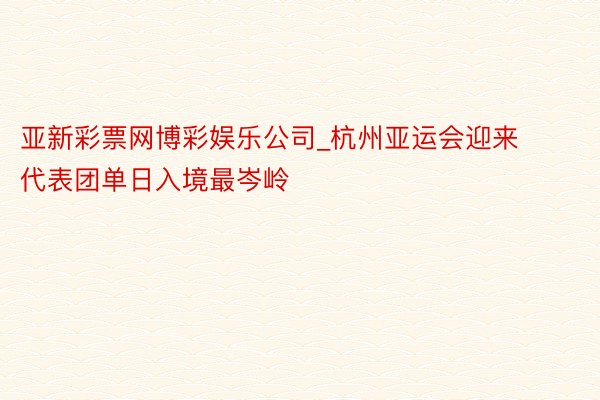 亚新彩票网博彩娱乐公司_杭州亚运会迎来代表团单日入境最岑岭