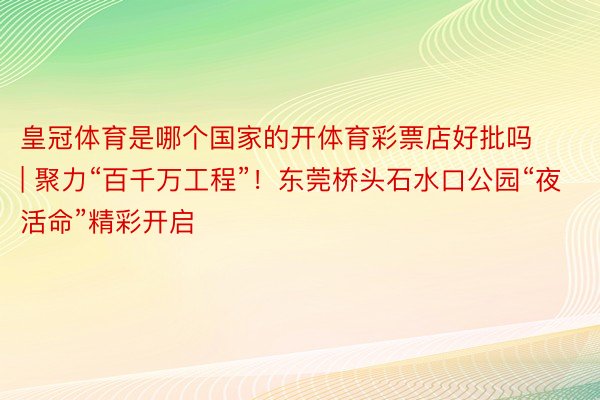 皇冠体育是哪个国家的开体育彩票店好批吗 | 聚力“百千万工程”！东莞桥头石水口公园“夜活命”精彩开启
