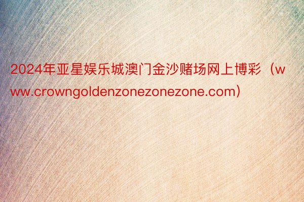 2024年亚星娱乐城澳门金沙赌场网上博彩（www.crowngoldenzonezonezone.com）