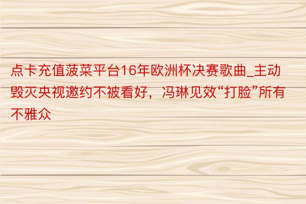 点卡充值菠菜平台16年欧洲杯决赛歌曲_主动毁灭央视邀约不被看好，冯琳见效“打脸”所有不雅众