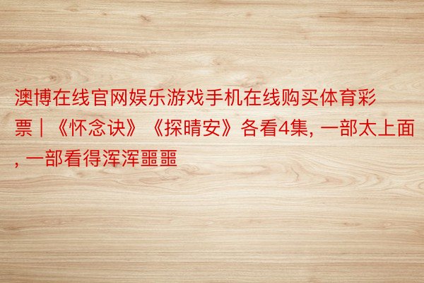 澳博在线官网娱乐游戏手机在线购买体育彩票 | 《怀念诀》《探晴安》各看4集, 一部太上面, 一部看得浑浑噩噩