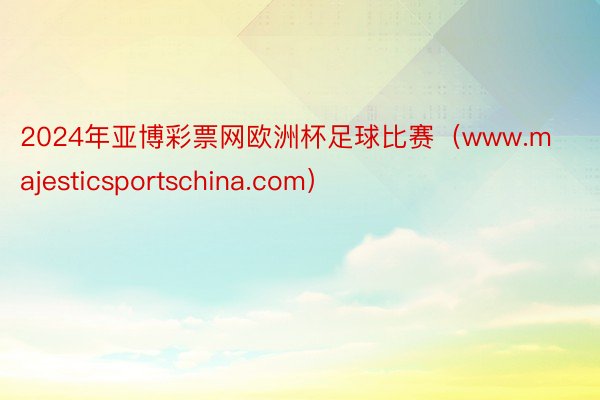 2024年亚博彩票网欧洲杯足球比赛（www.majesticsportschina.com）