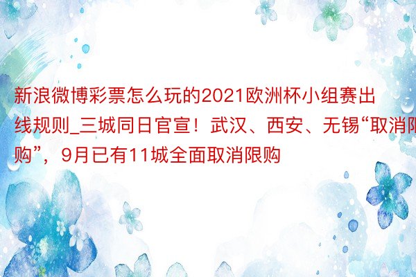新浪微博彩票怎么玩的2021欧洲杯小组赛出线规则_三城同日官宣！武汉、西安、无锡“取消限购”，9月已有11城全面取消限购