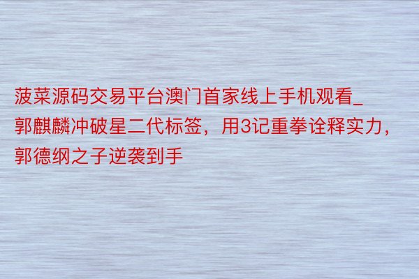 菠菜源码交易平台澳门首家线上手机观看_郭麒麟冲破星二代标签，用3记重拳诠释实力，郭德纲之子逆袭到手