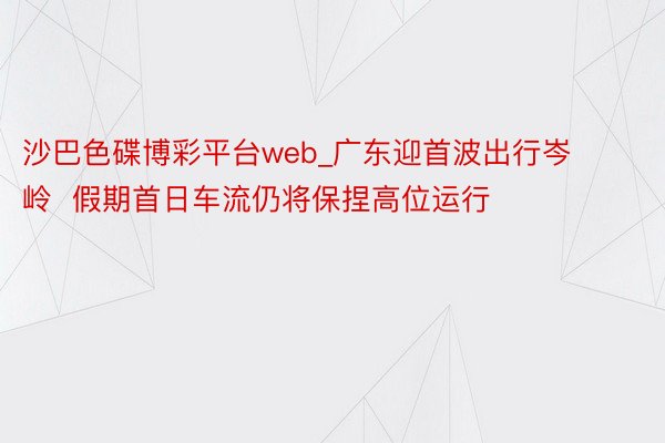 沙巴色碟博彩平台web_广东迎首波出行岑岭  假期首日车流仍将保捏高位运行